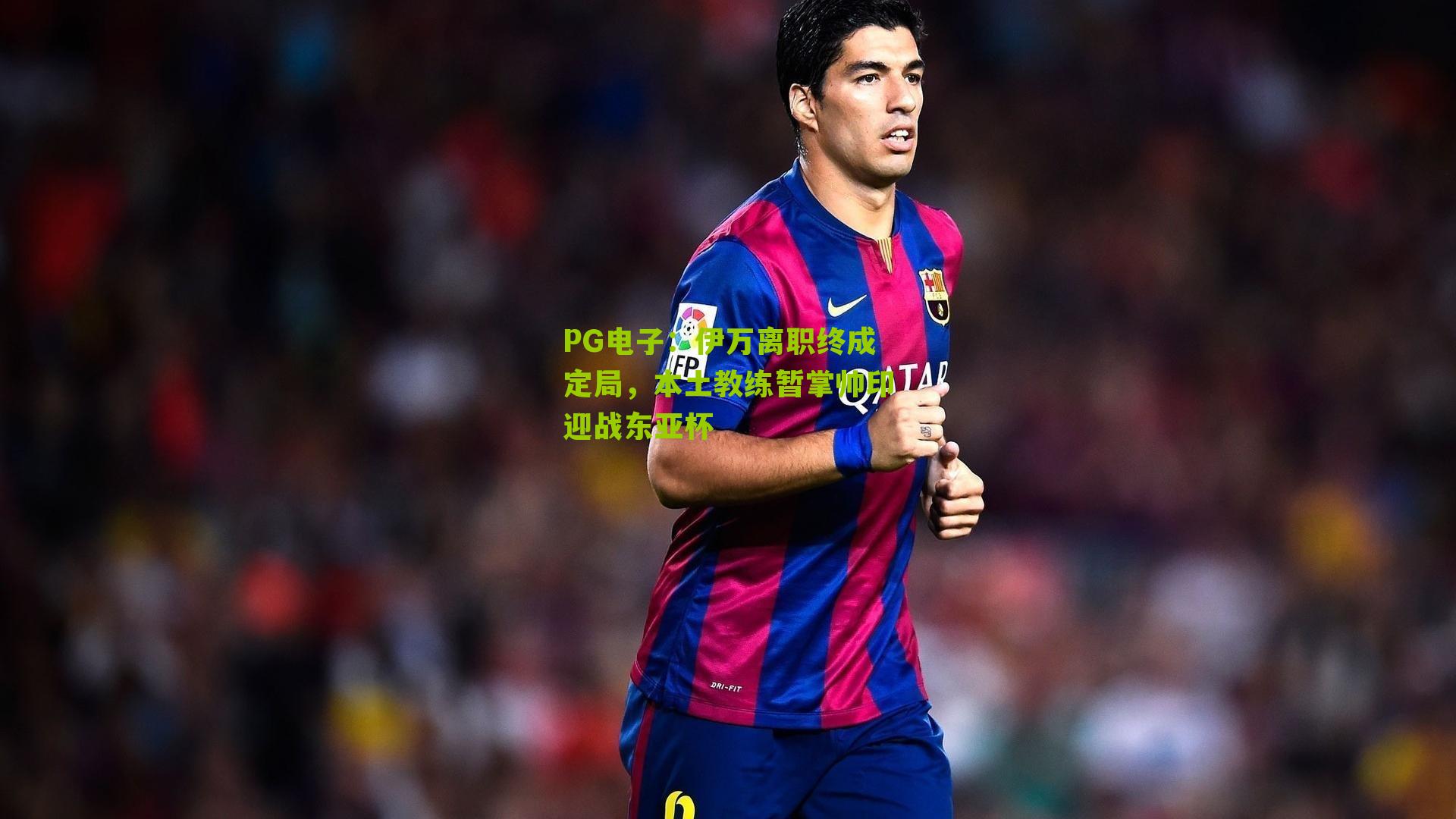 伊万离职终成定局，本土教练暂掌帅印迎战东亚杯